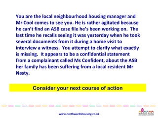 You are the local neighbourhood housing manager and
Mr Cool comes to see you. He is rather agitated because
he can’t find an ASB case file he’s been working on. The
last time he recalls seeing it was yesterday when he took
several documents from it during a home visit to
interview a witness. You attempt to clarify what exactly
is missing. It appears to be a confidential statement
from a complainant called Ms Confident, about the ASB
her family has been suffering from a local resident Mr
Nasty.

       Consider your next course of action



                   www.northwardshousing.co.uk
 