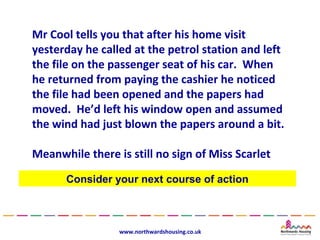 Mr Cool tells you that after his home visit
yesterday he called at the petrol station and left
the file on the passenger seat of his car. When
he returned from paying the cashier he noticed
the file had been opened and the papers had
moved. He’d left his window open and assumed
the wind had just blown the papers around a bit.

Meanwhile there is still no sign of Miss Scarlet

      Consider your next course of action



                 www.northwardshousing.co.uk
 