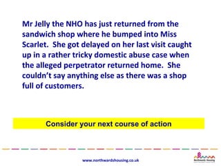 Mr Jelly the NHO has just returned from the
sandwich shop where he bumped into Miss
Scarlet. She got delayed on her last visit caught
up in a rather tricky domestic abuse case when
the alleged perpetrator returned home. She
couldn’t say anything else as there was a shop
full of customers.



      Consider your next course of action



                 www.northwardshousing.co.uk
 