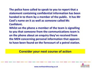 The police have called to speak to you to report that a
statement containing confidential information has been
handed in to them by a member of the public. It has Mr
Cool’s name on it as well as someone called Ms
Confident.
Whilst on the phone a member of the team is signalling
to you that someone from the communications team is
on the phone about an enquiry they’ve received from
the MEN concerning personal information that appears
to have been found on the forecourt of a petrol station.

       Consider your next course of action



                   www.northwardshousing.co.uk
 