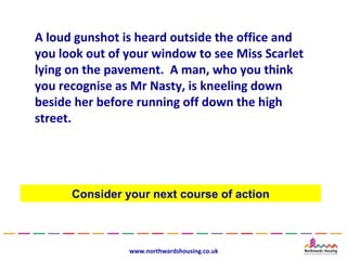 A loud gunshot is heard outside the office and
you look out of your window to see Miss Scarlet
lying on the pavement. A man, who you think
you recognise as Mr Nasty, is kneeling down
beside her before running off down the high
street.




      Consider your next course of action



                www.northwardshousing.co.uk
 