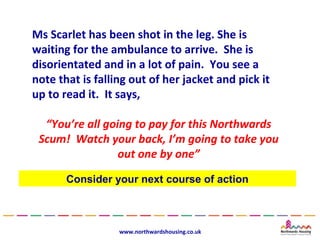 Ms Scarlet has been shot in the leg. She is
waiting for the ambulance to arrive. She is
disorientated and in a lot of pain. You see a
note that is falling out of her jacket and pick it
up to read it. It says,

  “You’re all going to pay for this Northwards
 Scum! Watch your back, I’m going to take you
                 out one by one”

       Consider your next course of action



                  www.northwardshousing.co.uk
 