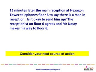 15 minutes later the main reception at Hexagon
Tower telephones floor 6 to say there is a man in
reception. Is it okay to send him up? The
receptionist on floor 6 agrees and Mr Nasty
makes his way to floor 6.




      Consider your next course of action



                www.northwardshousing.co.uk
 
