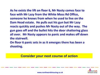 As he exists the lift on floor 6, Mr Nasty comes face to
face with Mr Lazy from the White Moss Rd Office,
someone he knows from when he used to live on the
Dam Head estate. He pulls out his gun but Mr Lazy
reacts quickly and pushes Mr Nasty out of the way. The
gun goes off and the bullet hits the door shattering glass
all over. Mr Nasty appears to panic and makes off down
the stairwell.
On floor 6 panic sets in as it emerges there has been a
shooting.

       Consider your next course of action



                    www.northwardshousing.co.uk
 