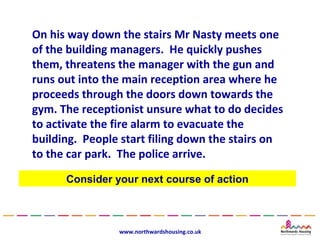 On his way down the stairs Mr Nasty meets one
of the building managers. He quickly pushes
them, threatens the manager with the gun and
runs out into the main reception area where he
proceeds through the doors down towards the
gym. The receptionist unsure what to do decides
to activate the fire alarm to evacuate the
building. People start filing down the stairs on
to the car park. The police arrive.

      Consider your next course of action



                www.northwardshousing.co.uk
 