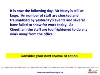 It is now the following day. Mr Nasty is still at
large. An number of staff are shocked and
traumatised by yesterday’s events and several
have failed to show for work today. At
Cheetham the staff are too frightened to do any
work away from the office.




      Consider your next course of action



                 www.northwardshousing.co.uk
 