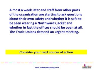 Almost a week later and staff from other parts
of the organisation are starting to ask questions
about their own safety and whether it is safe to
be seen wearing a Northwards jacket and
whether in fact the offices should be open at all.
The Trade Unions demand an urgent meeting.




      Consider your next course of action



                 www.northwardshousing.co.uk
 