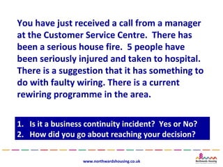 You have just received a call from a manager
at the Customer Service Centre. There has
been a serious house fire. 5 people have
been seriously injured and taken to hospital.
There is a suggestion that it has something to
do with faulty wiring. There is a current
rewiring programme in the area.

1.
1.   Is it a business continuity incident? Yes or No?
      Is it a business continuity incident? Yes or No?
2.
2.   How did you go about reaching your decision?
      How did you go about reaching your decision?

                    www.northwardshousing.co.uk
 