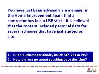 You have just been advised via a manager in
the Home Improvement Team that a
contractor has lost a USB stick. It is believed
that the content included personal data for
several schemes that have just started on
site.



1.
1.   Is it a business continuity incident? Yes or No?
      Is it a business continuity incident? Yes or No?
2.
2.   How did you go about reaching your decision?
      How did you go about reaching your decision?

                    www.northwardshousing.co.uk
 