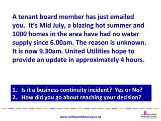 A tenant board member has just emailed
you. It’s Mid July, a blazing hot summer and
1000 homes in the area have had no water
supply since 6.00am. The reason is unknown.
It is now 9.30am. United Utilities hope to
provide an update in approximately 4 hours.



1.
1.   Is it a business continuity incident? Yes or No?
      Is it a business continuity incident? Yes or No?
2.
2.   How did you go about reaching your decision?
      How did you go about reaching your decision?

                    www.northwardshousing.co.uk
 