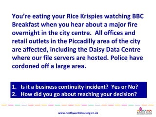 You’re eating your Rice Krispies watching BBC
Breakfast when you hear about a major fire
overnight in the city centre. All offices and
retail outlets in the Piccadilly area of the city
are affected, including the Daisy Data Centre
where our file servers are hosted. Police have
cordoned off a large area.

1.
1.   Is it a business continuity incident? Yes or No?
      Is it a business continuity incident? Yes or No?
2.
2.   How did you go about reaching your decision?
      How did you go about reaching your decision?

                    www.northwardshousing.co.uk
 