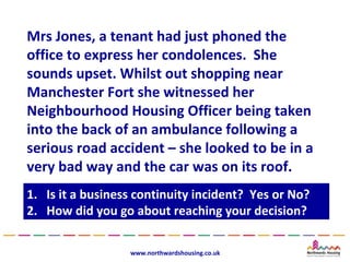 Mrs Jones, a tenant had just phoned the
office to express her condolences. She
sounds upset. Whilst out shopping near
Manchester Fort she witnessed her
Neighbourhood Housing Officer being taken
into the back of an ambulance following a
serious road accident – she looked to be in a
very bad way and the car was on its roof.
1.
1.   Is it a business continuity incident? Yes or No?
      Is it a business continuity incident? Yes or No?
2.
2.   How did you go about reaching your decision?
      How did you go about reaching your decision?

                    www.northwardshousing.co.uk
 