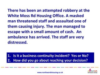 There has been an attempted robbery at the
White Moss Rd Housing Office. A masked
man threatened staff and assaulted one of
them causing injury. The man managed to
escape with a small amount of cash. An
ambulance has arrived. The staff are very
distressed.

1.
1.   Is it a business continuity incident? Yes or No?
      Is it a business continuity incident? Yes or No?
2.
2.   How did you go about reaching your decision?
      How did you go about reaching your decision?

                    www.northwardshousing.co.uk
 