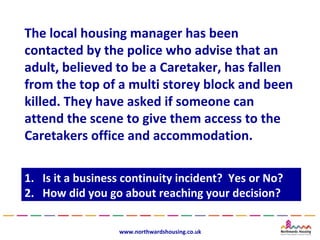 The local housing manager has been
contacted by the police who advise that an
adult, believed to be a Caretaker, has fallen
from the top of a multi storey block and been
killed. They have asked if someone can
attend the scene to give them access to the
Caretakers office and accommodation.

1.
1.   Is it a business continuity incident? Yes or No?
      Is it a business continuity incident? Yes or No?
2.
2.   How did you go about reaching your decision?
      How did you go about reaching your decision?

                    www.northwardshousing.co.uk
 