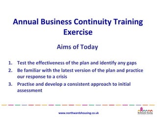 Annual Business Continuity Training
               Exercise
                      Aims of Today

1. Test the effectiveness of the plan and identify any gaps
2. Be familiar with the latest version of the plan and practice
   our response to a crisis
3. Practise and develop a consistent approach to initial
   assessment



                       www.northwardshousing.co.uk
 