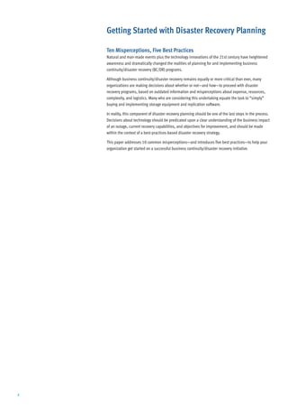 Getting Started with Disaster Recovery Planning

    Ten Misperceptions, Five Best Practices
    Natural and man-made events plus the technology innovations of the 21st century have heightened
    awareness and dramatically changed the realities of planning for and implementing business
    continuity/disaster recovery (BC/DR) programs.

    Although business continuity/disaster recovery remains equally or more critical than ever, many
    organizations are making decisions about whether or not—and how—to proceed with disaster
    recovery programs, based on outdated information and misperceptions about expense, resources,
    complexity, and logistics. Many who are considering this undertaking equate the task to “simply”
    buying and implementing storage equipment and replication software.

    In reality, this component of disaster recovery planning should be one of the last steps in the process.
    Decisions about technology should be predicated upon a clear understanding of the business impact
    of an outage, current recovery capabilities, and objectives for improvement, and should be made
    within the context of a best-practices-based disaster recovery strategy.

    This paper addresses 10 common misperceptions—and introduces five best practices—to help your
    organization get started on a successful business continuity/disaster recovery initiative.




2
 