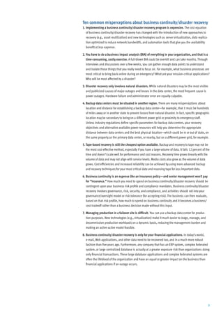 Ten common misperceptions about business continuity/disaster recovery
1. Implementing a business continuity/disaster recovery program is expensive. The cost equation
   of business continuity/disaster recovery has changed with the introduction of new approaches to
   recovery (e.g., asset reutilization) and new technologies such as server virtualization, data replica-
   tion optimized to reduce network bandwidth, and automation tools that give you the availability
   benefit at less expense.

2. You have to do a business impact analysis (BIA) of everything in your organization, and that is a
   time-consuming, costly exercise. A full-blown BIA could be overkill and can take months. Through
   interviews and discussions over a few weeks, you can gather enough data points to understand
   and isolate those things that you really need to focus on. For example, what business processes are
   most critical to bring back online during an emergency? What are your mission-critical applications?
   Who will be most affected by a disaster?

3. Disaster recovery only involves natural disasters. While natural disasters may be the most visible
   and publicized causes of major outages and losses in the data center, the most frequent cause is
   power outages. Hardware failure and administrator error are equally culpable.

4. Backup data centers must be situated in another region. There are many misperceptions about
   location and distance for establishing a backup data center—for example, that it must be hundreds
   of miles away or in another state to prevent losses from natural disaster. In fact, specific geographic
   location may be secondary to being on a different power grid or proximity to emergency staff.
   Unless industry regulations define specific parameters for backup data centers, your recovery
   objectives and alternative available power resources will help you determine the appropriate
   distance between data centers and the best physical location—which could be in or out of state, on
   the same property as the primary data center, or nearby, but on a different power grid, for example.

5. Tape-based recovery is still the cheapest option available. Backup and recovery to tape may not be
   the most cost-effective method, especially if you have a large volume of data. It fails 12 percent of the
   time and doesn’t scale well for performance and cost reasons. Recovery time grows linearly with the
   volume of data and may not align with service levels. Media costs also grow as the volume of data
   grows. Cost efficiencies and increased reliability can be achieved by using more advanced backup
   and recovery techniques for your most critical data and reserving tape for less important data.

6. Business continuity is an expense like an insurance policy—and senior management won’t pay
   for “insurance.” How much you need to spend on business continuity/disaster recovery should be
   contingent upon your business risk profile and compliance mandates. Business continuity/disaster
   recovery involves governance, risk, security, and compliance, and activities should roll into your
   governance/oversight model or risk tolerance (for accepting risk). The business can then evaluate,
   based on that risk profile, how much to spend on business continuity and it becomes a business/
   cost tradeoff rather than a business decision made without this input.

7. Managing production in a failover site is difficult. You can use a backup data center for produc-
   tion purposes. New technologies (e.g., virtualization) make it much easier to stage, manage, and
   decommission production workloads on a dynamic basis, reducing the management burden and
   making an active-active model feasible.

8. Business continuity/disaster recovery is only for your financial applications. In today’s world,
   e-mail, Web applications, and other data need to be recovered too, and in a much more robust
   fashion than five years ago. Furthermore, any company that has an ERP system, complex federated
   system, or large centralized database is actually at a greater exposure risk than organizations doing
   only financial transactions. These large database applications and complex federated systems are
   often the lifeblood of the organization and have an equal or greater impact on the business than
   financial applications if an outage occurs.




                                                                                                            3
 