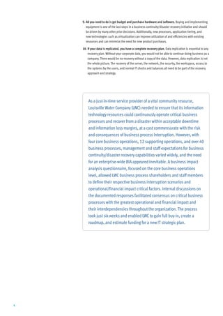 9. All you need to do is get budget and purchase hardware and software. Buying and implementing
       equipment is one of the last steps in a business continuity/disaster recovery initiative and should
       be driven by many other prior decisions. Additionally, new processes, application tiering, and
       new technologies such as virtualization can improve utilization of and efficiencies with existing
       resources and can minimize the need for new product purchases.

    10. If your data is replicated, you have a complete recovery plan. Data replication is essential to any
        recovery plan. Without your corporate data, you would not be able to continue doing business as a
        company. There would be no recovery without a copy of the data. However, data replication is not
        the whole picture. The recovery of the server, the network, the security, the workspace, access to
        the systems by the users, and normal IT checks and balances all need to be part of the recovery
        approach and strategy.




        As a just-in-time service provider of a vital community resource,
        Louisville Water Company (LWC) needed to ensure that its information
        technology resources could continuously operate critical business
        processes and recover from a disaster within acceptable downtime
        and information loss margins, at a cost commensurate with the risk
        and consequences of business process interruption. However, with
        four core business operations, 12 supporting operations, and over 40
        business processes, management and staff expectations for business
        continuity/disaster recovery capabilities varied widely, and the need
        for an enterprise-wide BIA appeared inevitable. A business impact
        analysis questionnaire, focused on the core business operations
        level, allowed LWC business process shareholders and staff members
        to define their respective business interruption scenarios and
        operational/financial impact critical factors. Internal discussions on
        the documented responses facilitated consensus on critical business
        processes with the greatest operational and financial impact and
        their interdependencies throughout the organization. The process
        took just six weeks and enabled LWC to gain full buy-in, create a
        roadmap, and estimate funding for a new IT strategic plan.




4
 