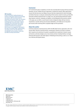 Conclusion
                                                                                As IT environments grow in complexity, so do the risks associated with ensuring continuous business
                                                                                operations. Are you confident that your organization is prepared for disaster? Many organizations
                                                                                assume that they have done due diligence because they have implemented the latest technology
EMC Consulting
As part of the world’s leading developer and                                    and believe they have an adequate understanding of their business needs for recovery, yet they find
provider of information infrastructure technology                               themselves woefully unprepared when an outage occurs. By understanding fundamental realities
and solutions, EMC Consulting transforms                                        about expense, resources, complexity, and logistics, and by following the best practices outlined
information into business results. Our consultants
bring a unique mix of industry, business, and
                                                                                in this paper, you can define a sound disaster recovery strategy that aligns with your business
technology expertise to solve today’s toughest                                  requirements, resonates with your key executive stakeholders, and enables you to truly protect
challenges. We use field-tested tools, proven                                   your business while remaining within acceptable budget and time parameters.
methodologies, best practices, and industry
standards to minimize risk and optimize
time-to-value in our engagements. We provide a                                  About the author
full range of consulting, design, implementation,                               As Director of Business Continuity Services within the EMC Global Services organization, John Linse
and support services. For more information,
                                                                                oversees EMC’s Business Continuity practice, maintaining its relevance and value to customers.
visit www.EMC.com/consulting or contact your
local EMC Consulting representative.                                            John’s expertise and commitment to quality is exemplified by his leadership in disaster recovery
                                                                                and business continuity strategies across many industry verticals including healthcare and legal.
                                                                                Previously with Accenture, John holds degrees in Marketing and Accounting, as well as a U.S. Patent
                                                                                for an Electronic Bill Payment Device.




  EMC Corporation
  Hopkinton
  Massachusetts
  01748-9103
  1-508-435-1000
  In North America 1-866-464-7381
  www.EMC.com

  EMC2, EMC, and where information lives are trademarks or registered trademarks of EMC Corporation in the United States and other countries. All other trademarks used herein are the property of their respective owners.
  © Copyright 2009 EMC Corporation. All rights reserved. Published in the USA. 05/09 EMC Perspective H6338
 