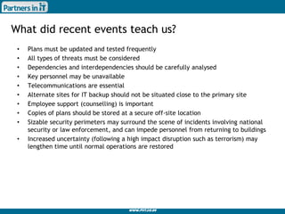 www.piit.co.uk
What did recent events teach us?
• Plans must be updated and tested frequently
• All types of threats must be considered
• Dependencies and interdependencies should be carefully analysed
• Key personnel may be unavailable
• Telecommunications are essential
• Alternate sites for IT backup should not be situated close to the primary site
• Employee support (counselling) is important
• Copies of plans should be stored at a secure off-site location
• Sizable security perimeters may surround the scene of incidents involving national
security or law enforcement, and can impede personnel from returning to buildings
• Increased uncertainty (following a high impact disruption such as terrorism) may
lengthen time until normal operations are restored
 