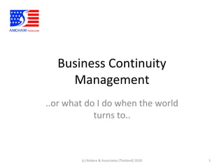 Business Continuity
Management
..or what do I do when the world
turns to..
1(c) Robere & Associates (Thailand) 2010
 