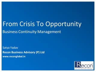 From Crisis To Opportunity
Business Continuity Management

Satya Yadav
Recon Business Advisory (P) Ltd
www.reconglobal.in

 