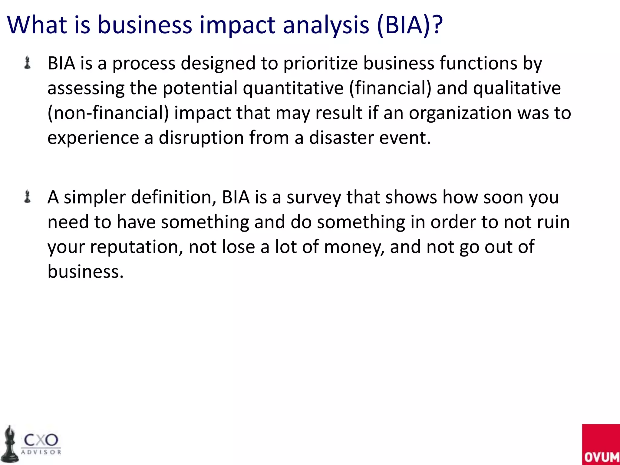 What is business impact analysis (BIA)?
   BIA is a process designed to prioritize business functions by
   assessing the potential quantitative (financial) and qualitative
   (non-financial) impact that may result if an organization was to
   experience a disruption from a disaster event.

   A simpler definition, BIA is a survey that shows how soon you
   need to have something and do something in order to not ruin
   your reputation, not lose a lot of money, and not go out of
   business.
 