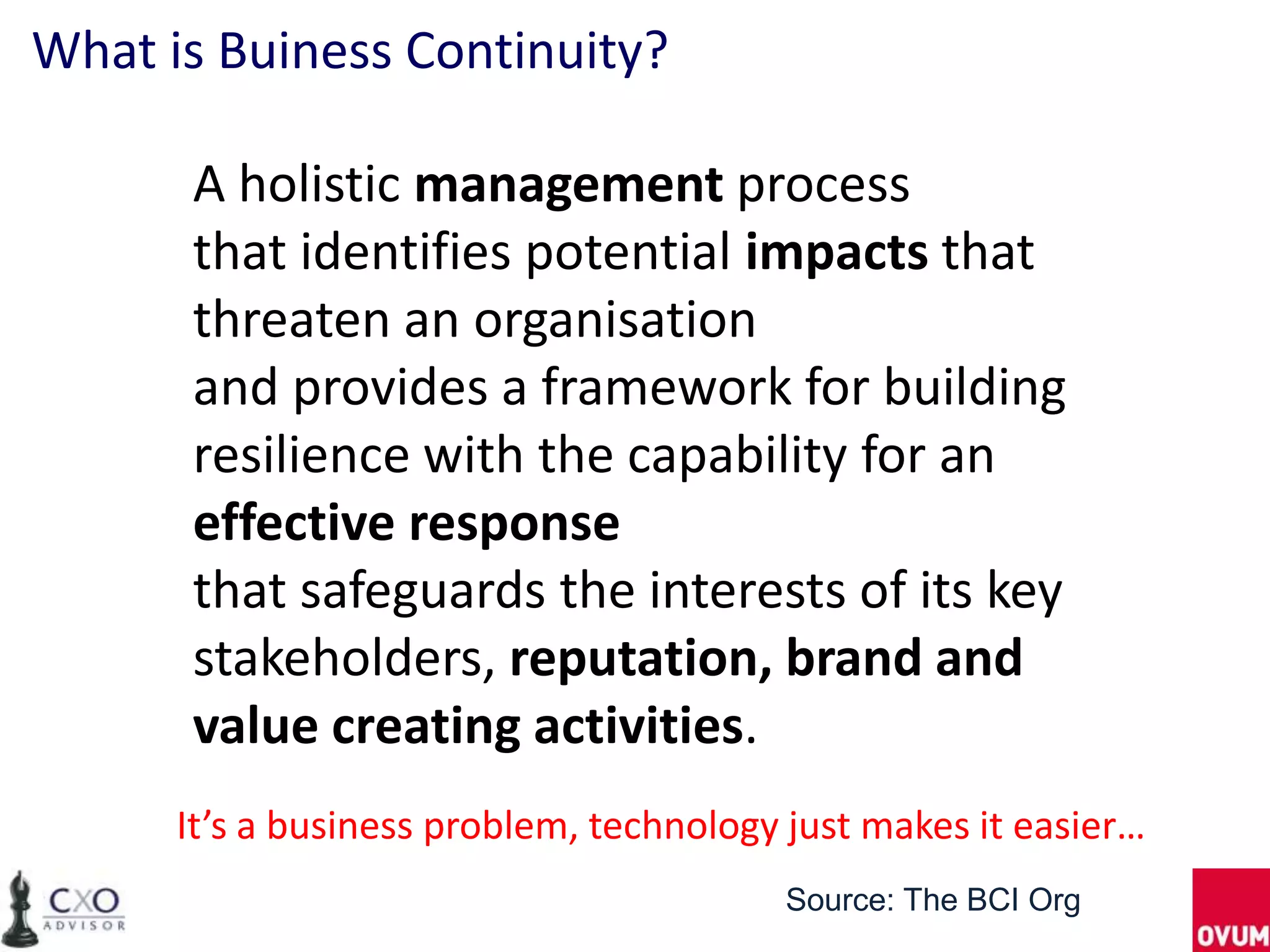 What is Buiness Continuity?

      A holistic management process
      that identifies potential impacts that
      threaten an organisation
      and provides a framework for building
      resilience with the capability for an
      effective response
      that safeguards the interests of its key
      stakeholders, reputation, brand and
      value creating activities.
      It’s a business problem, technology just makes it easier…
                                         Source: The BCI Org
 
