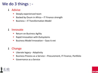 We do 3 things : -
     Advise
       Deeply experienced team
       Backed by Ovum in Africa – IT Finance strength
       Business – IT Transformation Model


     Innovate
       Return on Business Agility
       Rapid Innovation with Outsystems
       Business Model Innovation – Saas-it.net


     Change
       Liberate legacy - Adaptivity
       Business Process as a Service – Procurement, IT Finance, Portfolio
       Governance as a Service
 