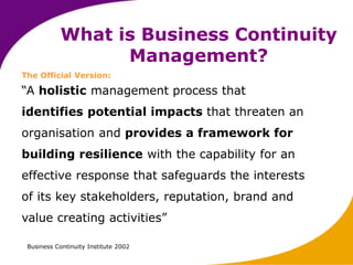 What is Business Continuity
Management?
“A holistic management process that
identifies potential impacts that threaten an
organisation and provides a framework for
building resilience with the capability for an
effective response that safeguards the interests
of its key stakeholders, reputation, brand and
value creating activities”
Business Continuity Institute 2002
The Official Version:
 