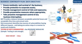 Issue 1 © Intertek QATAR www.intertek.com
10
BUSINESS CONTINUITY PLAN (BCP) OBJECTIVES
 Ensure continuity and survival of the business;Ensure continuity and survival of the business;
 Provide protection to corporate assets;Provide protection to corporate assets;
 Provide management control of risks and exposures;Provide management control of risks and exposures;
 Provide preventative measures where appropriate;Provide preventative measures where appropriate;
 Take proactive management control of anyTake proactive management control of any
business interruption;business interruption;
BCP Provides a balance between acceptable potential losses and
acceptable One-time and annual costs.
Risk assessment identifies key sources of vulnerabilities having
different impacts, and taking pro-active steps in a manner to
avoid such incidents.
TESTNG OF BCP IS MANDATORY else RECOVERY WOULD BE
(Sample Testing is not enough)
NEED FOR BCP - Video
 