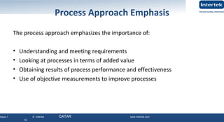 Issue 1 © Intertek QATAR www.intertek.com
16
Process Approach Emphasis
The process approach emphasizes the importance of:
• Understanding and meeting requirements
• Looking at processes in terms of added value
• Obtaining results of process performance and effectiveness
• Use of objective measurements to improve processes
16
 