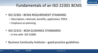 Issue 1 © Intertek QATAR www.intertek.com
17
Fundamentals of an ISO 22301 BCMS
• ISO 22301 –BCMS REQUIREMENT STANDARD
– Description, rationale, benefits, application, PDCA
– Emphasis on planning
• ISO 22313 - BCM GUIDANCE STANDARDS
- in line with ISO 31000
• Business Continuity Institute – good practice guidelines
17
 