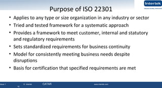 Issue 1 © Intertek QATAR www.intertek.com
18
Purpose of ISO 22301
• Applies to any type or size organization in any industry or sector
• Tried and tested framework for a systematic approach
• Provides a framework to meet customer, internal and statutory
and regulatory requirements
• Sets standardized requirements for business continuity
• Model for consistently meeting business needs despite
disruptions
• Basis for certification that specified requirements are met
18
 