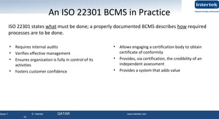 Issue 1 © Intertek QATAR www.intertek.com
19
19
An ISO 22301 BCMS in Practice
• Requires internal audits
• Verifies effective management
• Ensures organization is fully in control of its
activities
• Fosters customer confidence
• Allows engaging a certification body to obtain
certificate of conformity
• Provides, via certification, the credibility of an
independent assessment
• Provides a system that adds value
ISO 22301 states what must be done; a properly documented BCMS describes how required
processes are to be done.
19
 