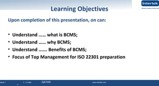 Issue 1 © Intertek QATAR www.intertek.com
3
Learning Objectives
Upon completion of this presentation, on can:
• Understand …… what is BCMS;
• Understand …… why BCMS;
• Understand ……. Benefits of BCMS;
• Focus of Top Management for ISO 22301 preparation
November 2015 - QATAR Ver. 1 3
 