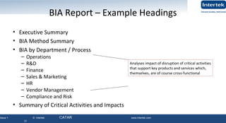 Issue 1 © Intertek QATAR www.intertek.com
31
BIA Report – Example Headings
• Executive Summary
• BIA Method Summary
• BIA by Department / Process
– Operations
– R&D
– Finance
– Sales & Marketing
– HR
– Vendor Management
– Compliance and Risk
• Summary of Critical Activities and Impacts
31
Analyses impact of disruption of critical activities
that support key products and services which,
themselves, are of course cross-functional
 