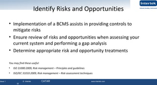 Issue 1 © Intertek QATAR www.intertek.com
32
Identify Risks and Opportunities
• Implementation of a BCMS assists in providing controls to
mitigate risks
• Ensure review of risks and opportunities when assessing your
current system and performing a gap analysis
• Determine appropriate risk and opportunity treatments
You may find these useful:
• ISO 31000:2009, Risk management – Principles and guidelines
• ISO/IEC 31010:2009, Risk management – Risk assessment techniques
32
 