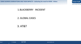 Issue 1 © Intertek QATAR www.intertek.com
4
SOME BUSINESS DISRRUPTIONS AND THEIR IMPACTS – indicating the need for BCMS - Videos
1.BLACKBERRY INCIDENT
2. GLOBAL CASES
3. AT&T
 