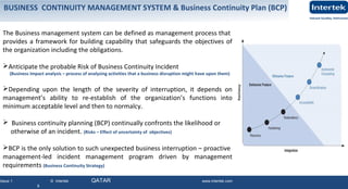 Issue 1 © Intertek QATAR www.intertek.com
9
The Business management system can be defined as management process that
provides a framework for building capability that safeguards the objectives of
the organization including the obligations.
Anticipate the probable Risk of Business Continuity Incident
(Business Impact analysis – process of analyzing activities that a business disruption might have upon them)
Depending upon the length of the severity of interruption, it depends on
management’s ability to re-establish of the organization’s functions into
minimum acceptable level and then to normalcy.
 Business continuity planning (BCP) continually confronts the likelihood or
otherwise of an incident. (Risks – Effect of uncertainty of objectives)
BCP is the only solution to such unexpected business interruption – proactive
management-led incident management program driven by management
requirements (Business Continuity Strategy)
BUSINESS CONTINUITY MANAGEMENT SYSTEM & Business Continuity Plan (BCP)
 