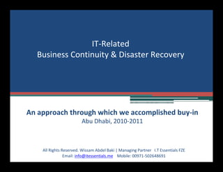 IT-Related
Business Continuity & Disaster Recovery
All Rights Reserved. Wissam Abdel Baki | Managing Partner I.T Essentials FZE
Email: info@itessentials.me Mobile: 00971-502648691
An approach through which we accomplished buy-in
Abu Dhabi, 2010-2011
 