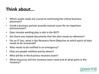 Think about...
• Which assets really are crucial to continuing the critical business
processes?
• Could a business partner provide mutual cover for an important
process/asset?
• Does remote working play a role in the BCP?
• Are there any related documents that the plan needs to reference?
• For an IT loss, what is the Recovery Point Objective at which point all data
needs to be recovered?
• Who needs to be notified in an emergency?
• How are people notified and by whom?
• Who will be in the business recovery team?
• What resources will the recovery team need and at what point in the
recovery?
 