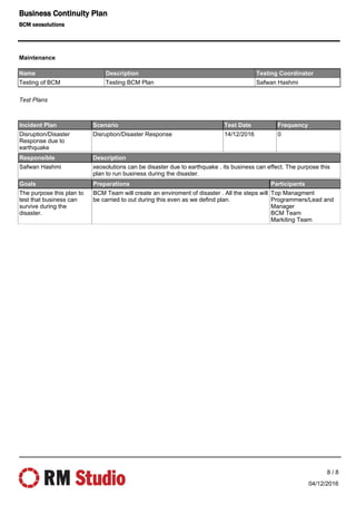 Name Description Testing Coordinator
Testing of BCM Testing BCM Plan Safwan Hashmi
Incident Plan Scenario Test Date Frequency
Disruption/Disaster
Response due to
earthquake
Disruption/Disaster Response 14/12/2016 0
Responsible Description
Safwan Hashmi xeosolutions can be disaster due to earthquake , its business can effect. The purpose this
plan to run business during the disaster.
Goals Preparations Participants
The purpose this plan to
test that business can
survive during the
disaster.
BCM Team will create an enviroment of disaster . All the steps will
be carried to out during this even as we defind plan.
Top Managment
Programmers/Lead and
Manager
BCM Team
Markiting Team
Test Plans
Maintenance
04/12/2016
8 / 8
Business Continuity Plan
BCM xeosolutions
 
