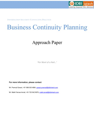 INFORMATION SECURITY CONSULTING PRACTICE



Business Continuity Planning

                                  Approach Paper



                                         “For Want of a Nail…”




 For more information, please contact

 Mr. Pramod Gosavi, +91 989 030 4884, gosavi.pramod@idbiintech.com


 Mr. Malik Fairose Ismail, +91 720 942 9678, malik.ismail@idbiintech.com
 