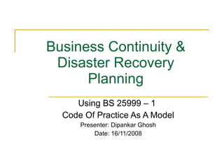 Business Continuity & Disaster Recovery Planning Using BS 25999 – 1  Code Of Practice As A Model Presenter: Dipankar Ghosh Date: 16/11/2008 