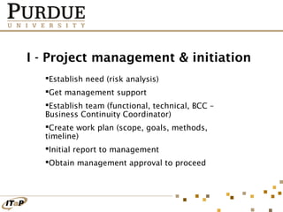 I - Project management & initiation
Establish need (risk analysis)
Get management support
Establish team (functional, technical, BCC –
Business Continuity Coordinator)
Create work plan (scope, goals, methods,
timeline)
Initial report to management
Obtain management approval to proceed

 