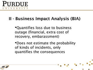 II - Business Impact Analysis (BIA)
Quantifies loss due to business
outage (financial, extra cost of
recovery, embarassment)
Does not estimate the probability
of kinds of incidents, only
quantifies the consequences

 