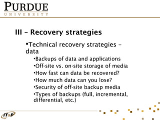 III – Recovery strategies
Technical recovery strategies –
data
•Backups of data and applications
•Off-site vs. on-site storage of media
•How fast can data be recovered?
•How much data can you lose?
•Security of off-site backup media
•Types of backups (full, incremental,
differential, etc.)

 