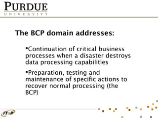 The BCP domain addresses:
Continuation of critical business
processes when a disaster destroys
data processing capabilities
Preparation, testing and
maintenance of specific actions to
recover normal processing (the
BCP)

 