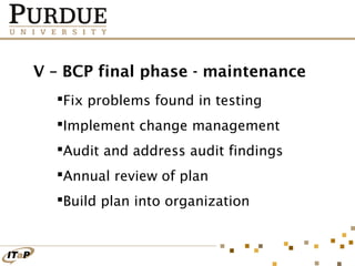V – BCP final phase - maintenance
Fix problems found in testing
Implement change management
Audit and address audit findings
Annual review of plan
Build plan into organization

 